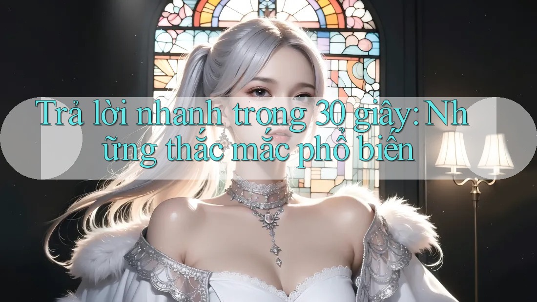 Trả lời nhanh trong 30 giây – những thắc mắc phổ biến