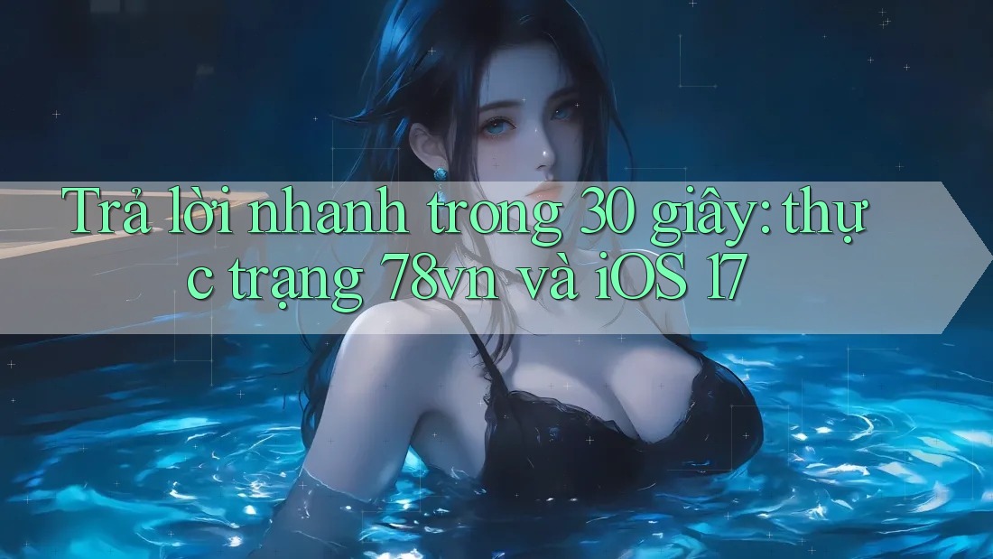 Trả lời nhanh trong 30 giây: thực trạng 78vn và iOS 17
