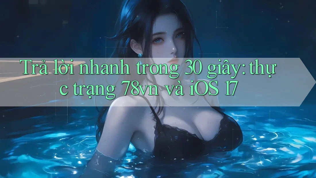 Trả lời nhanh trong 30 giây: thực trạng 78vn và iOS 17