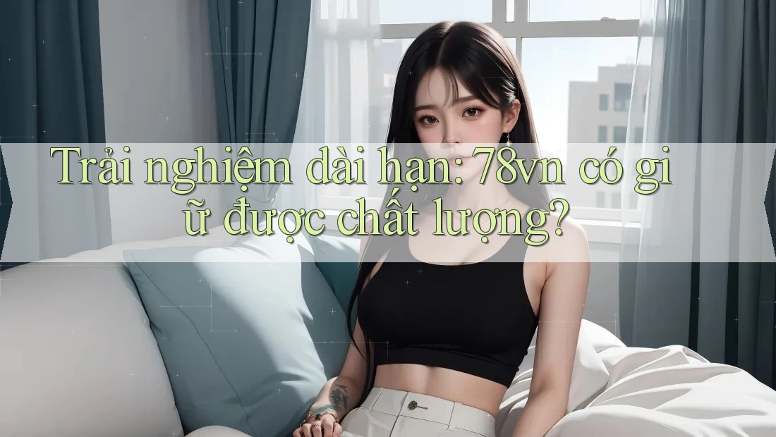 Trải nghiệm dài hạn: 78vn có giữ được chất lượng?
