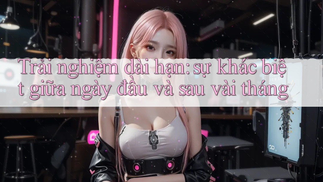 Trải nghiệm dài hạn: sự khác biệt giữa ngày đầu và sau vài tháng
