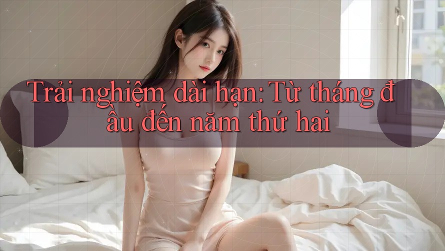 Trải nghiệm dài hạn: Từ tháng đầu đến năm thứ hai