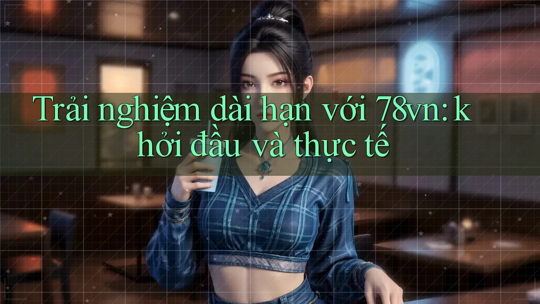 Trải nghiệm dài hạn với 78vn: khởi đầu và thực tế Trải nghiệm dài hạn với 78vn: khởi đầu và thực tế