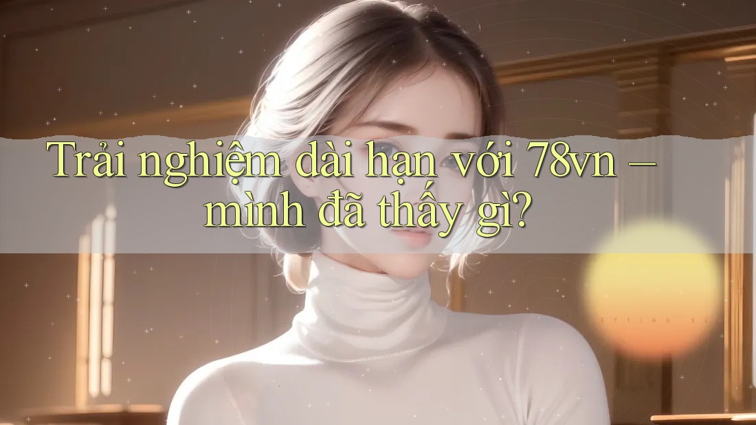 Trải nghiệm dài hạn với 78vn – mình đã thấy gì? Trải nghiệm dài hạn với 78vn – mình đã thấy gì?