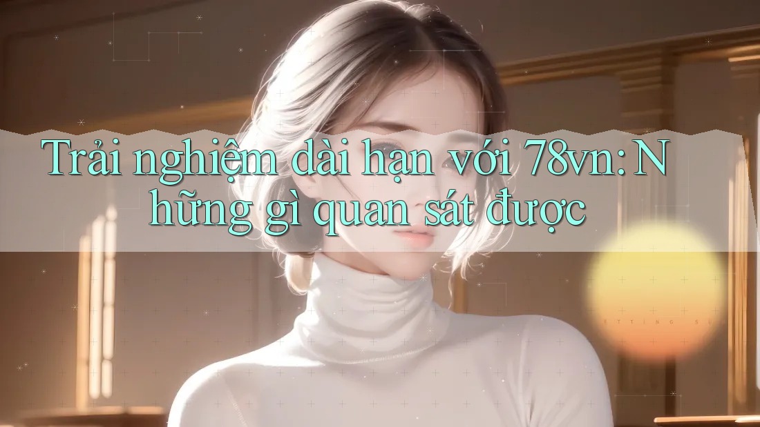 Trải nghiệm dài hạn với 78vn: Những gì quan sát được