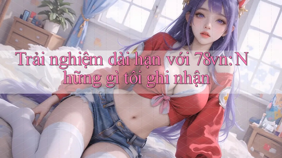 Trải nghiệm dài hạn với 78vn: Những gì tôi ghi nhận
