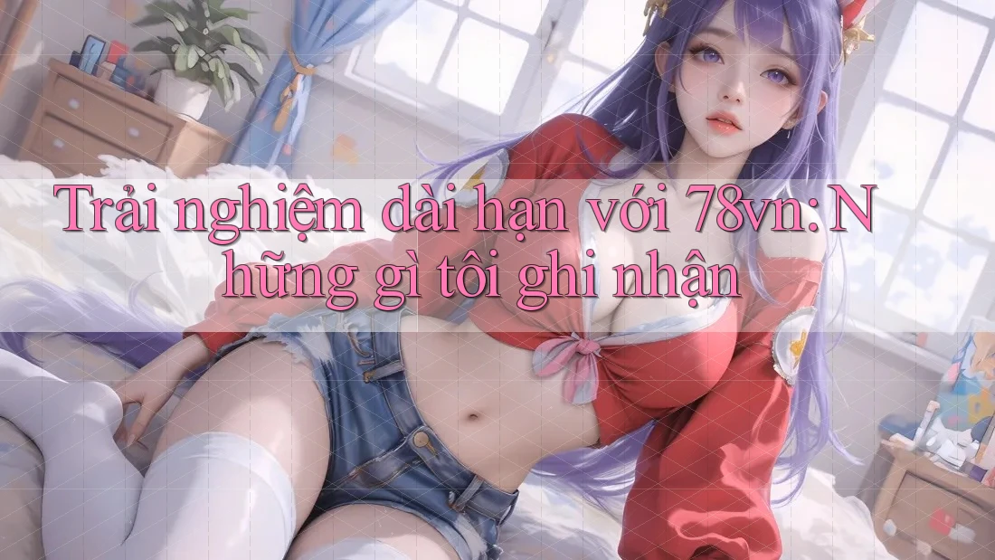 Trải nghiệm dài hạn với 78vn: Những gì tôi ghi nhận