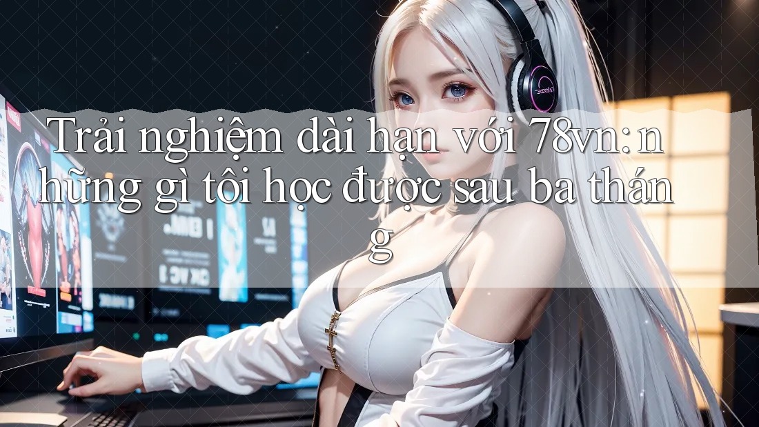 Trải nghiệm dài hạn với 78vn: những gì tôi học được sau ba tháng