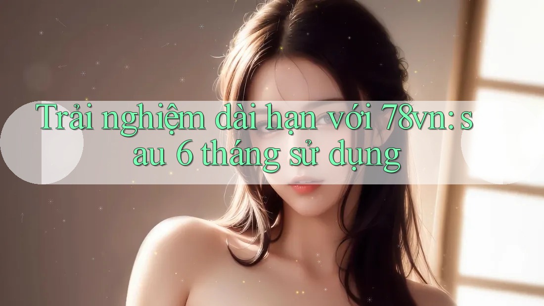 Trải nghiệm dài hạn với 78vn – sau 6 tháng sử dụng