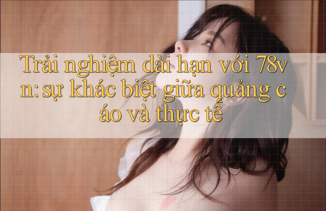 Trải nghiệm dài hạn với 78vn: sự khác biệt giữa quảng cáo và thực tế