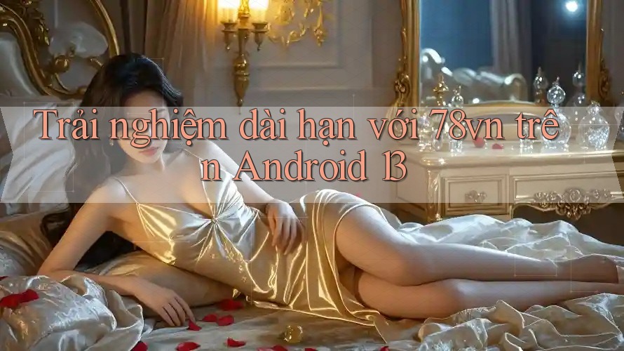 Trải nghiệm dài hạn với 78vn trên Android 13