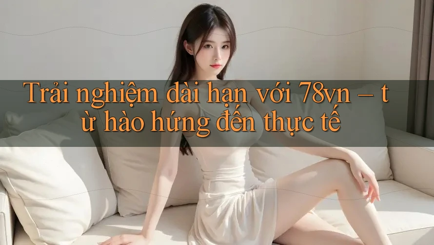 Trải nghiệm dài hạn với 78vn – từ hào hứng đến thực tế