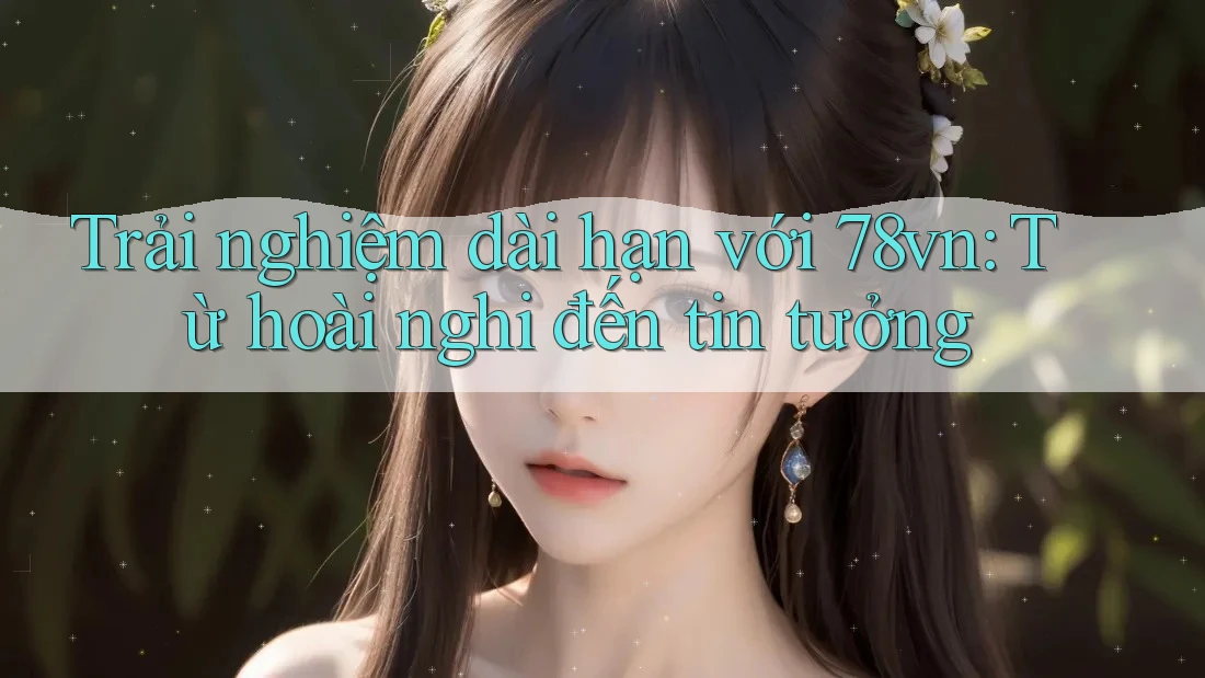 Trải nghiệm dài hạn với 78vn: Từ hoài nghi đến tin tưởng