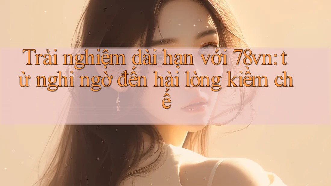 Trải nghiệm dài hạn với 78vn: từ nghi ngờ đến hài lòng kiềm chế