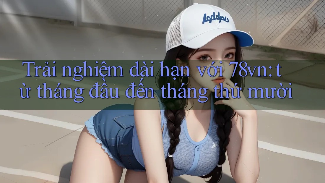 Trải nghiệm dài hạn với 78vn: từ tháng đầu đến tháng thứ mười