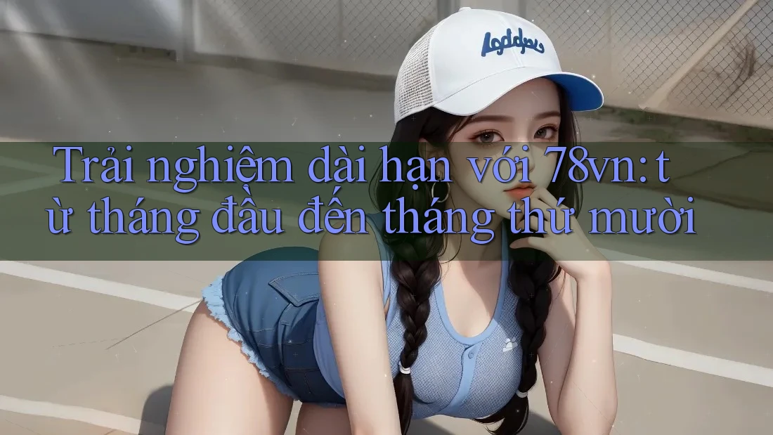 Trải nghiệm dài hạn với 78vn: từ tháng đầu đến tháng thứ mười