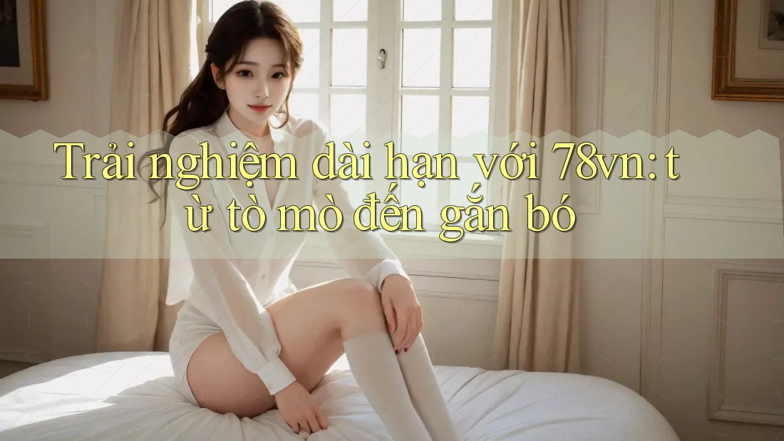 Trải nghiệm dài hạn với 78vn: từ tò mò đến gắn bó