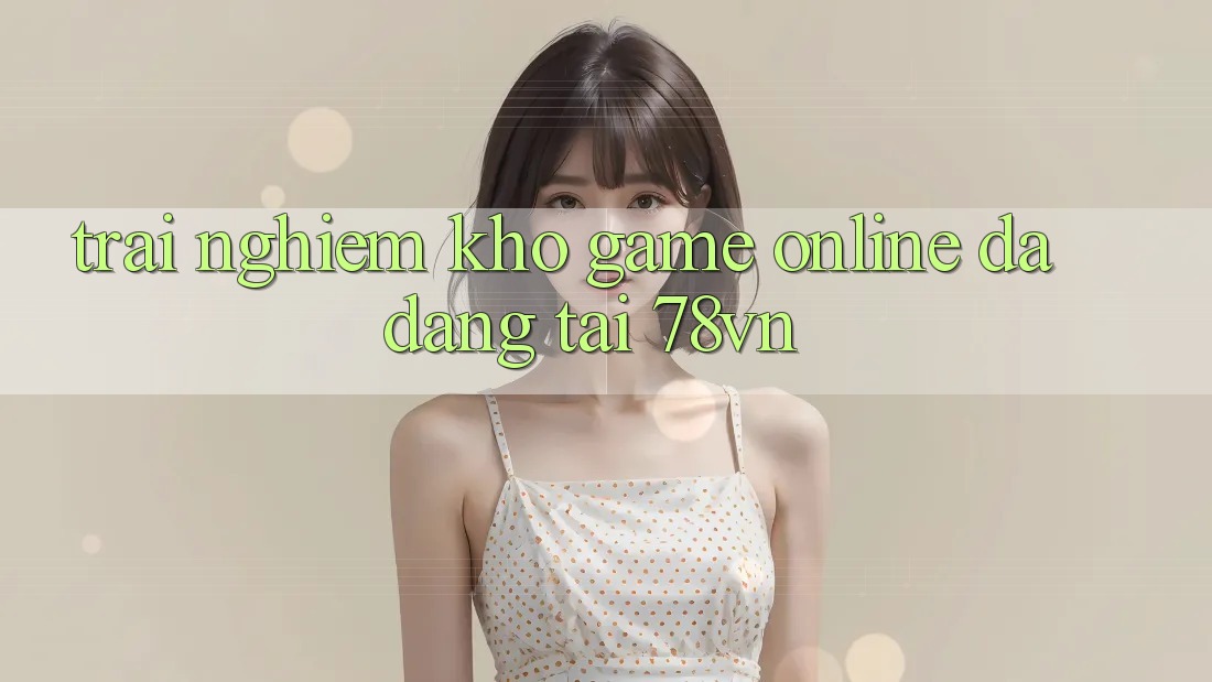 Trải nghiệm Kho Game Online Đa Dạng Tại 78vn