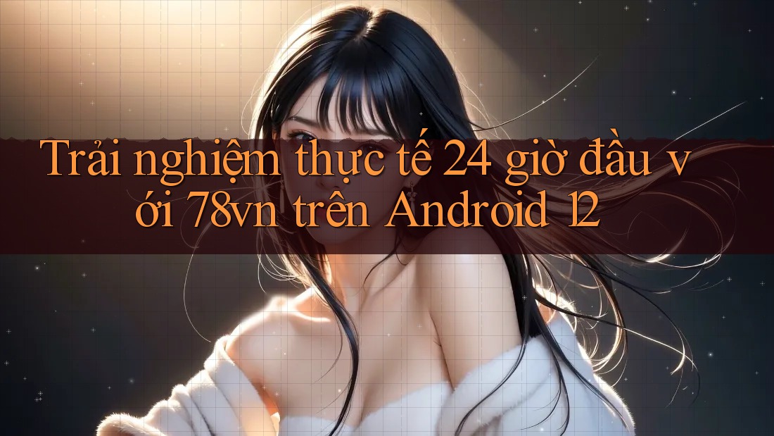 Trải nghiệm thực tế 24 giờ đầu với 78vn trên Android 12