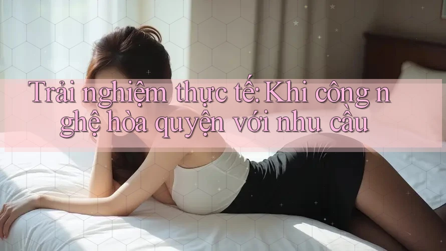 Trải nghiệm thực tế: Khi công nghệ hòa quyện với nhu cầu
