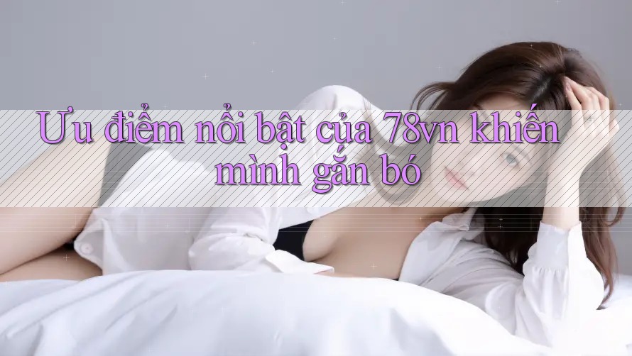 Ưu điểm nổi bật của 78vn khiến mình gắn bó