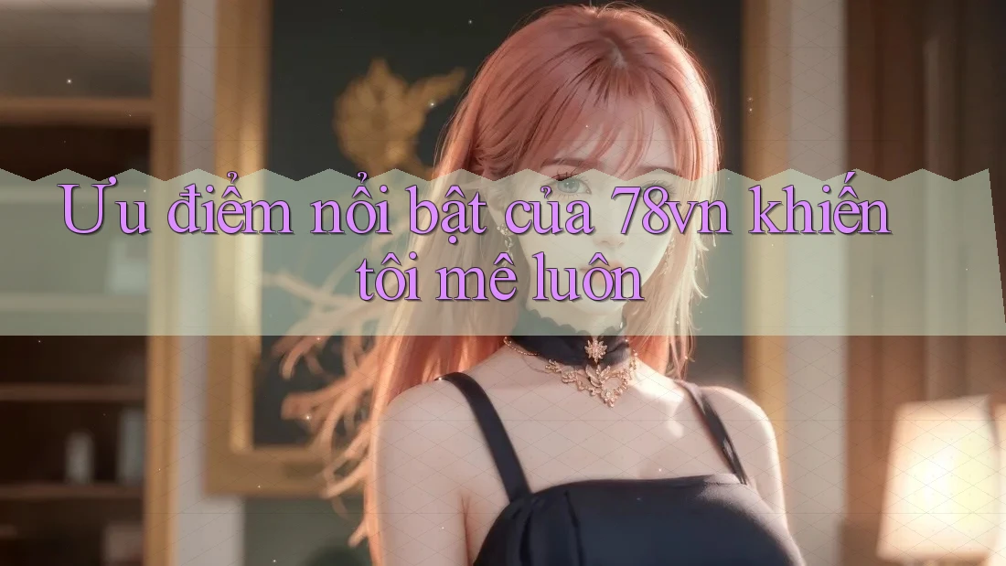 Ưu điểm nổi bật của 78vn khiến tôi mê luôn