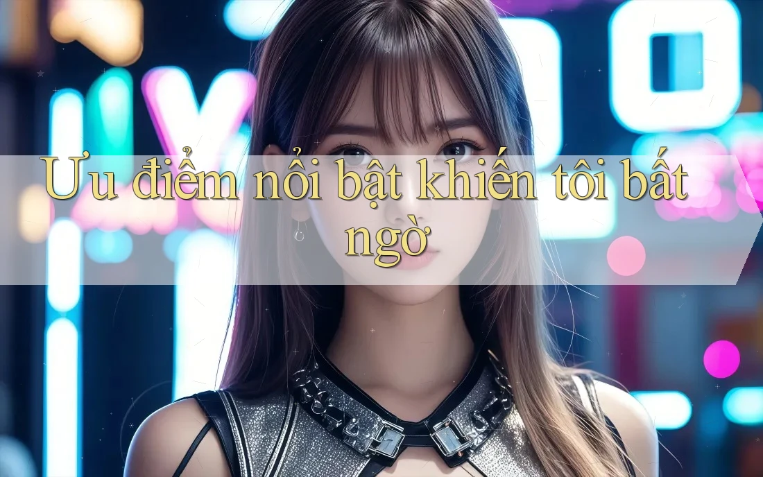 Ưu điểm nổi bật khiến tôi bất ngờ