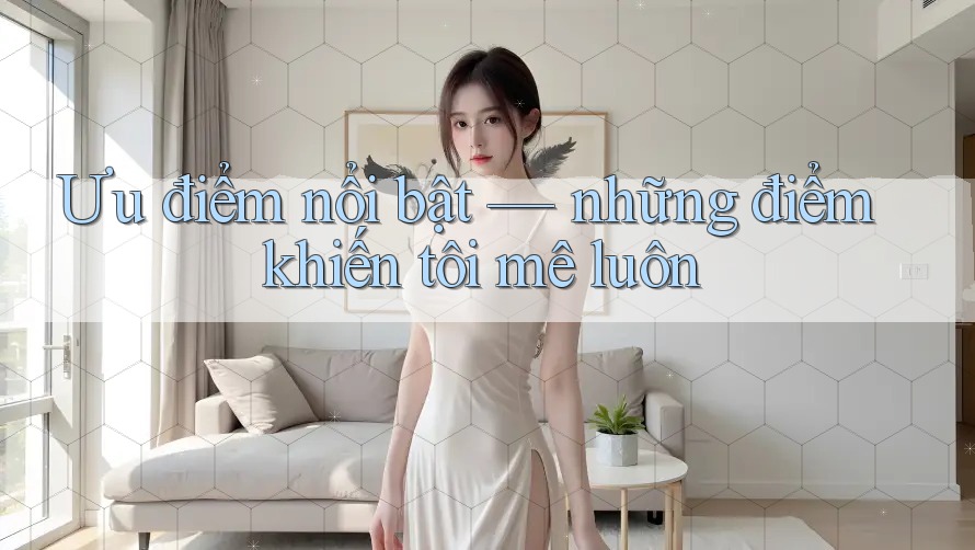 Ưu điểm nổi bật – những điểm khiến tôi mê luôn