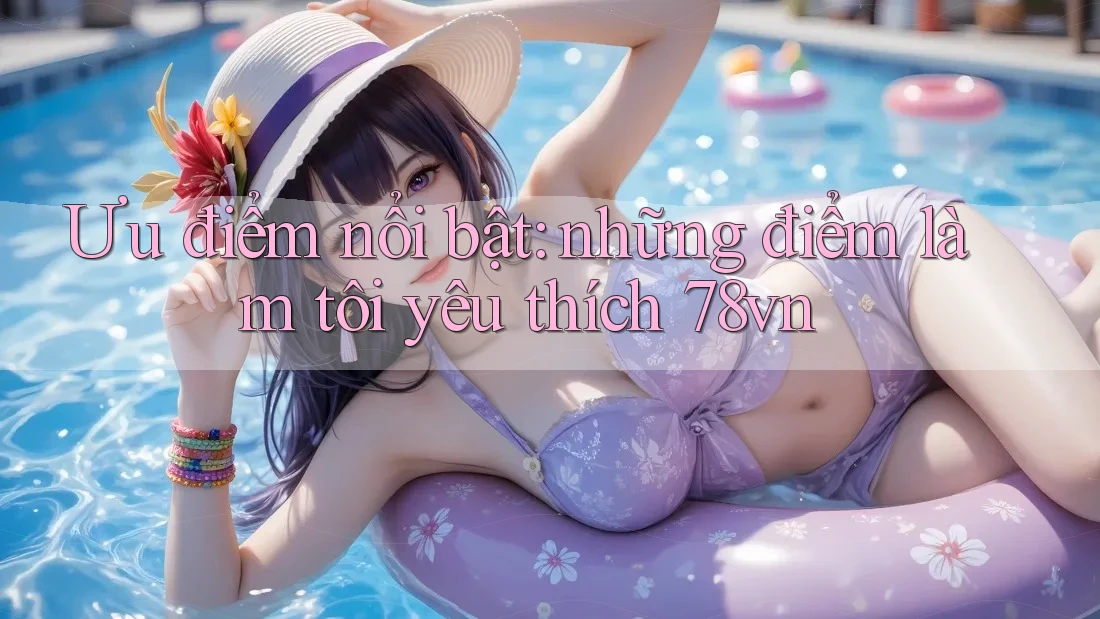 Ưu điểm nổi bật: những điểm làm tôi yêu thích 78vn