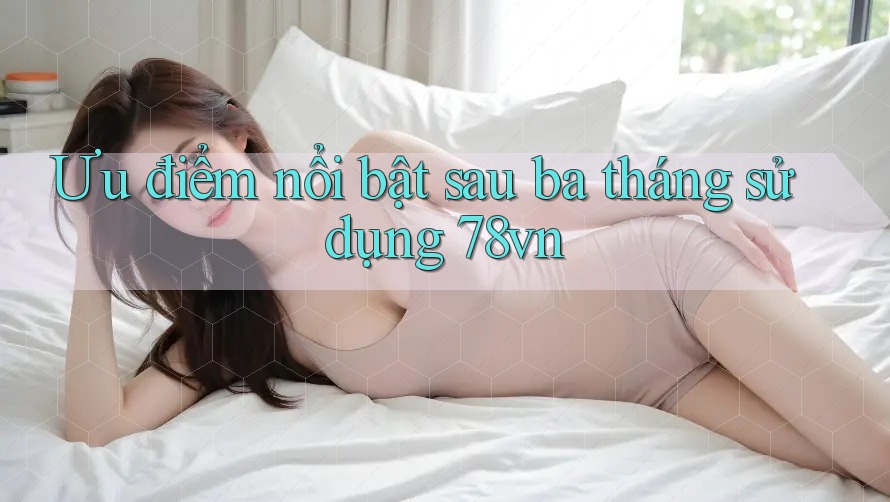 Ưu điểm nổi bật sau ba tháng sử dụng 78vn