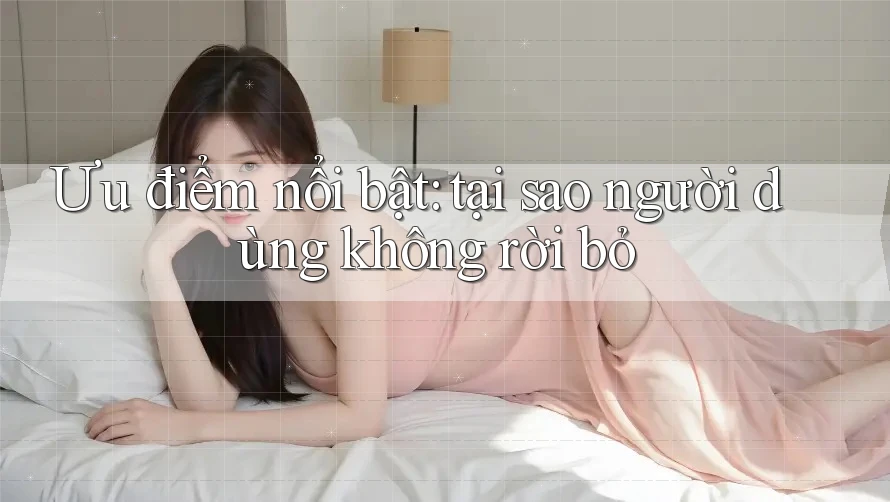 Ưu điểm nổi bật: tại sao người dùng không rời bỏ