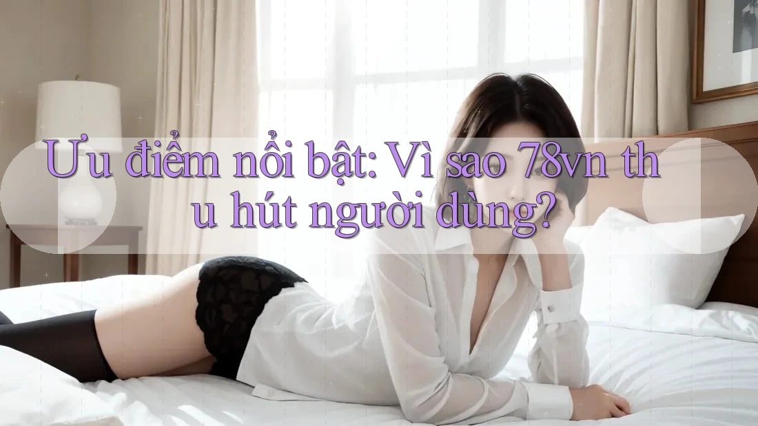 Ưu điểm nổi bật: Vì sao 78vn thu hút người dùng?
