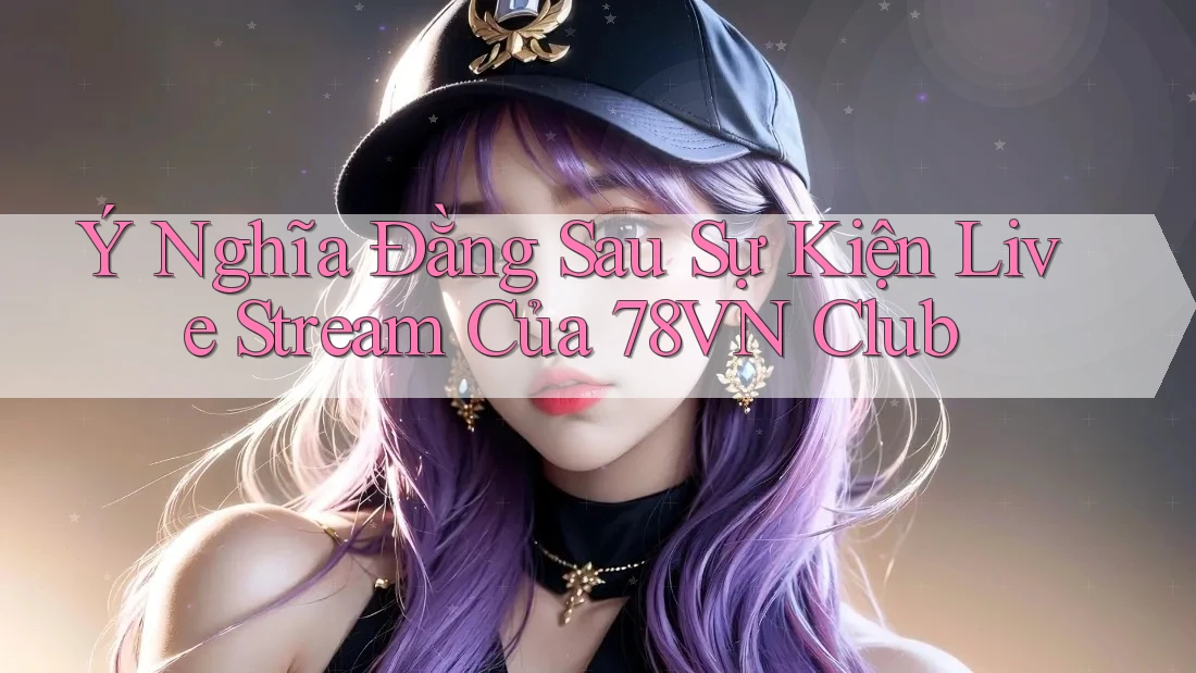Ý Nghĩa Đằng Sau Sự Kiện Live Stream Của 78VN Club